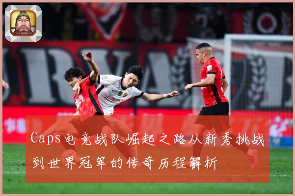 Caps电竞战队崛起之路从新秀挑战到世界冠军的传奇历程解析