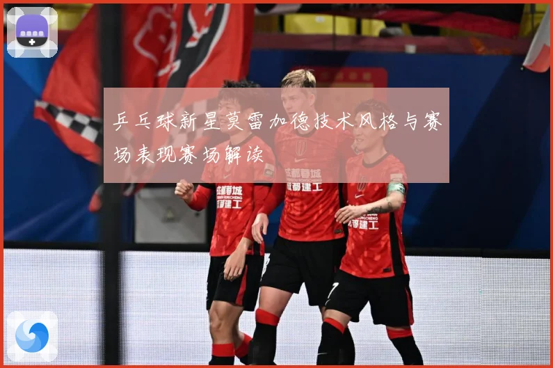 乒乓球新星莫雷加德技术风格与赛场表现赛场解读