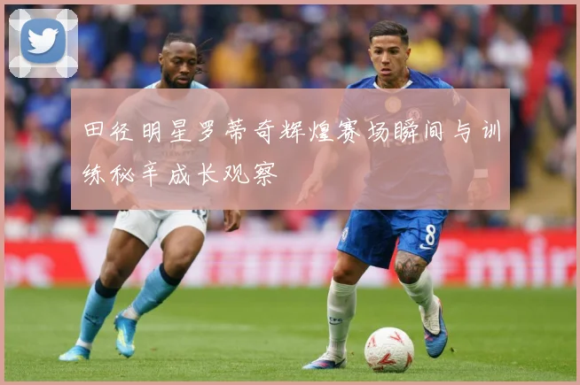 田径明星罗蒂奇辉煌赛场瞬间与训练秘辛成长观察