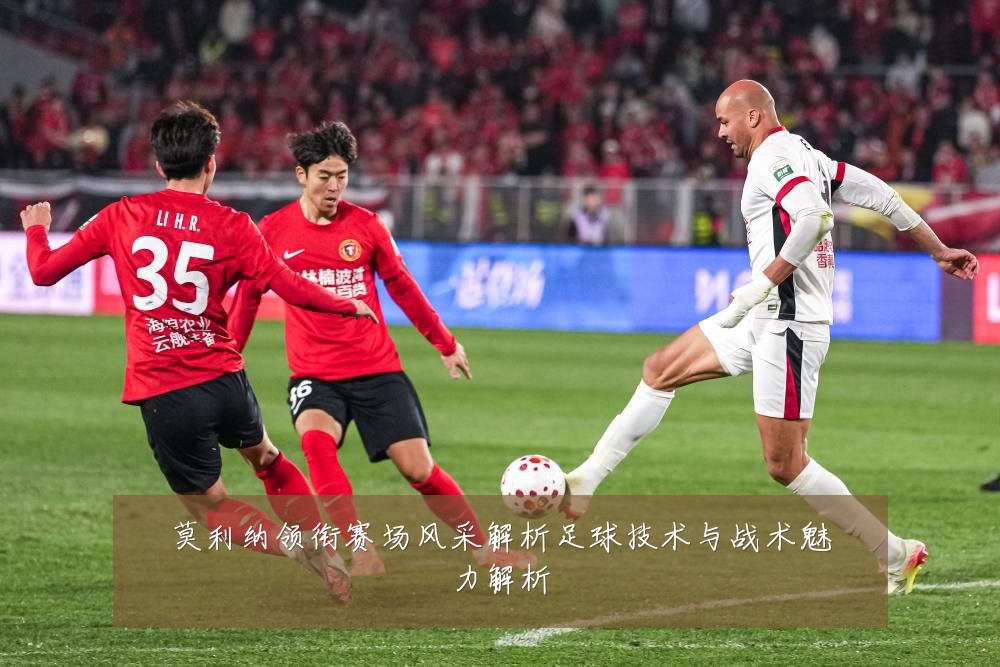 莫利纳领衔赛场风采解析足球技术与战术魅力解析