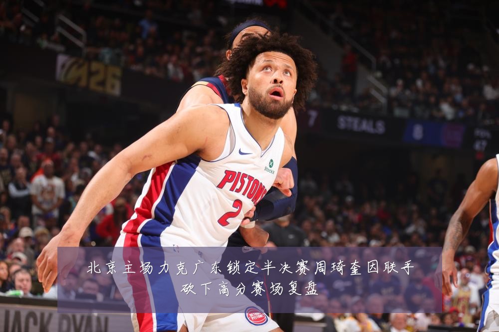 北京主场力克广东锁定半决赛周琦奎因联手砍下高分赛场复盘