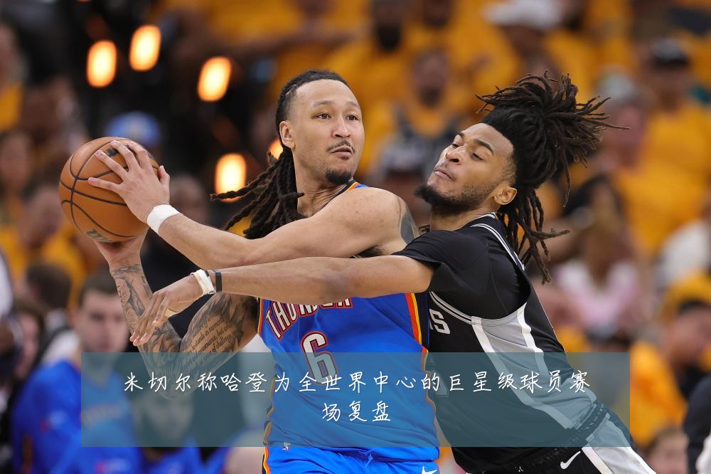 米切尔称哈登为全世界中心的巨星级球员赛场复盘